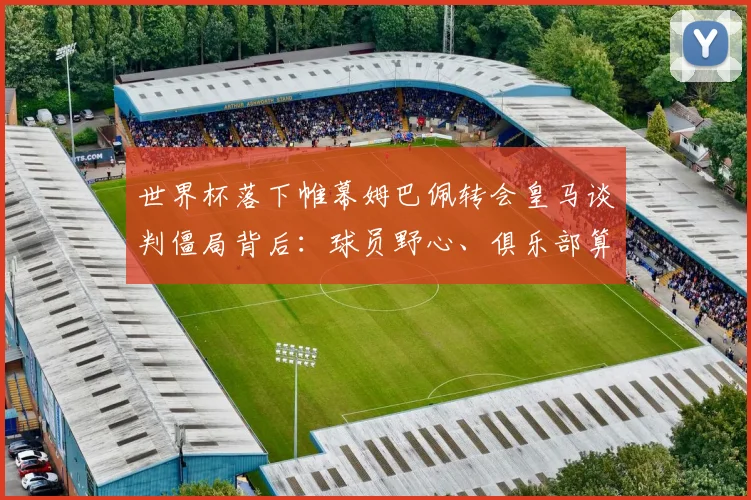 世界杯落下帷幕姆巴佩转会皇马谈判僵局背后：球员野心、俱乐部算计与市场规律