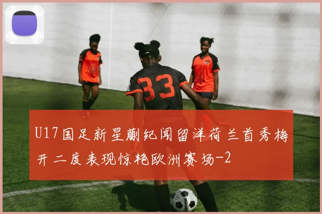 U17国足新星蒯纪闻留洋荷兰首秀梅开二度表现惊艳欧洲赛场