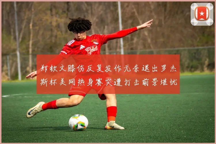 郑钦文膝伤反复发作无奈退出罗杰斯杯美网热身赛突遭打击前景堪忧