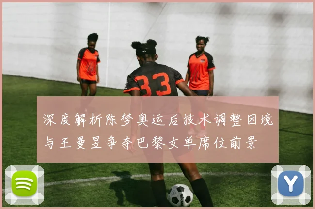 深度解析陈梦奥运后技术调整困境与王曼昱争夺巴黎女单席位前景