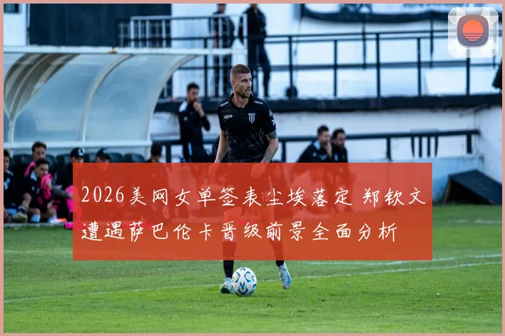 2026美网女单签表尘埃落定 郑钦文遭遇萨巴伦卡晋级前景全面分析