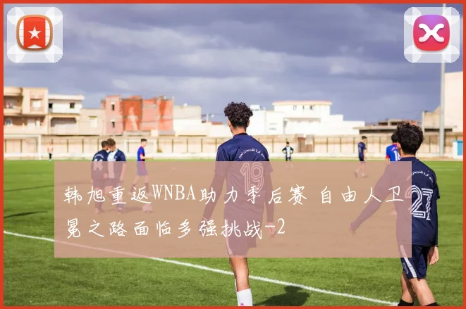 韩旭重返WNBA助力季后赛 自由人卫冕之路面临多强挑战