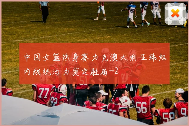 中国女篮热身赛力克澳大利亚韩旭内线统治力奠定胜局