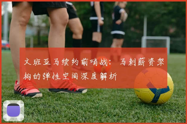 文班亚马续约前哨战：马刺薪资架构的弹性空间深度解析