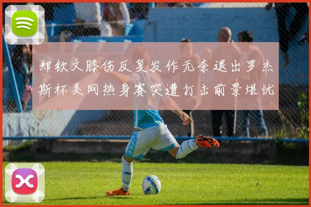 郑钦文膝伤反复发作无奈退出罗杰斯杯美网热身赛突遭打击前景堪忧