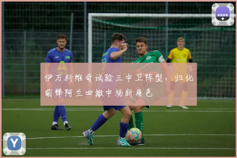 伊万科维奇试验三中卫阵型，归化前锋阿兰回撤中场新角色