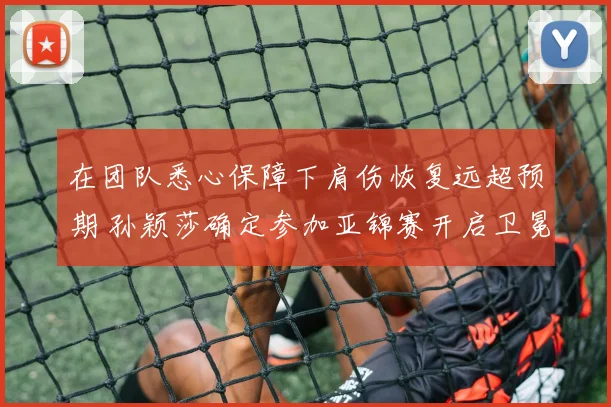 在团队悉心保障下肩伤恢复远超预期 孙颖莎确定参加亚锦赛开启卫冕之战