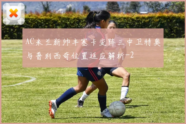 AC米兰新帅丰塞卡变阵三中卫特奥与普利西奇位置适应解析