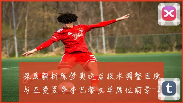 深度解析陈梦奥运后技术调整困境与王曼昱争夺巴黎女单席位前景