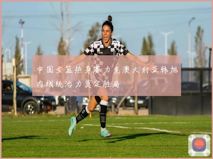 中国女篮热身赛力克澳大利亚韩旭内线统治力奠定胜局